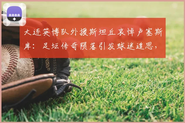 大连英博队外援斯坦丘哀悼卢塞斯库：足坛传奇陨落引发球迷追思，附2026赛季球队最新动态
