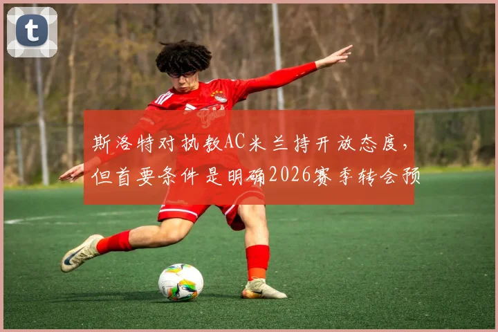 斯洛特对执教AC米兰持开放态度，但首要条件是明确2026赛季转会预算，俱乐部规划成关键