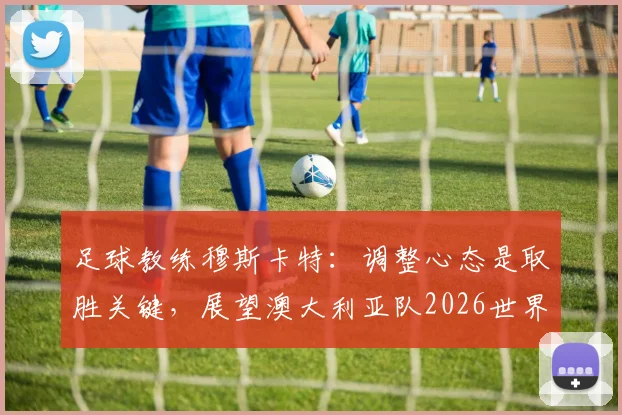 足球教练穆斯卡特：调整心态是取胜关键，展望澳大利亚队2026世界杯前景与挑战