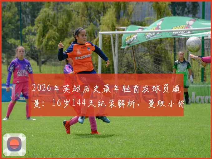 2026年英超历史最年轻首发球员道曼:16岁144天纪录解析,曼联小将的成长路径与未来前景分析