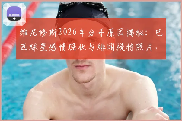 维尼修斯2026年分手原因揭秘：巴西球星感情现状与绯闻模特照片，女友身份引猜测