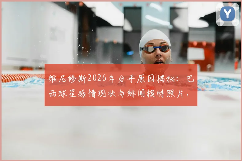 维尼修斯2026年分手原因揭秘:巴西球星感情现状与绯闻模特照片,女友身份引猜测