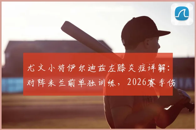 尤文小将伊尔迪兹左膝炎症详解：对阵米兰前单独训练，2026赛季伤病影响几何？