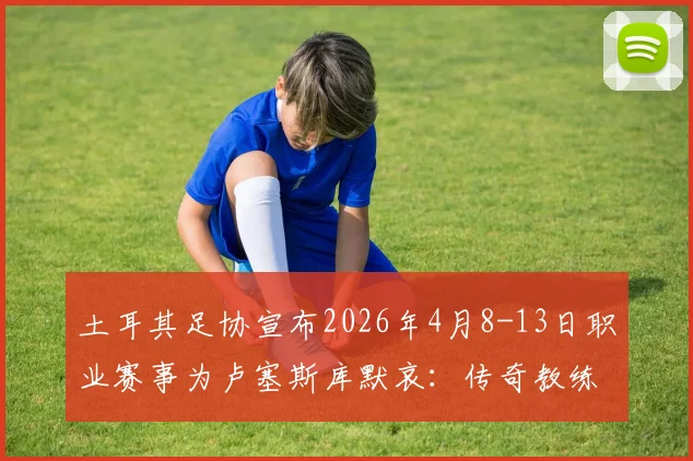 土耳其足协宣布2026年4月8-13日职业赛事为卢塞斯库默哀:传奇教练生平与对土超的贡献回顾