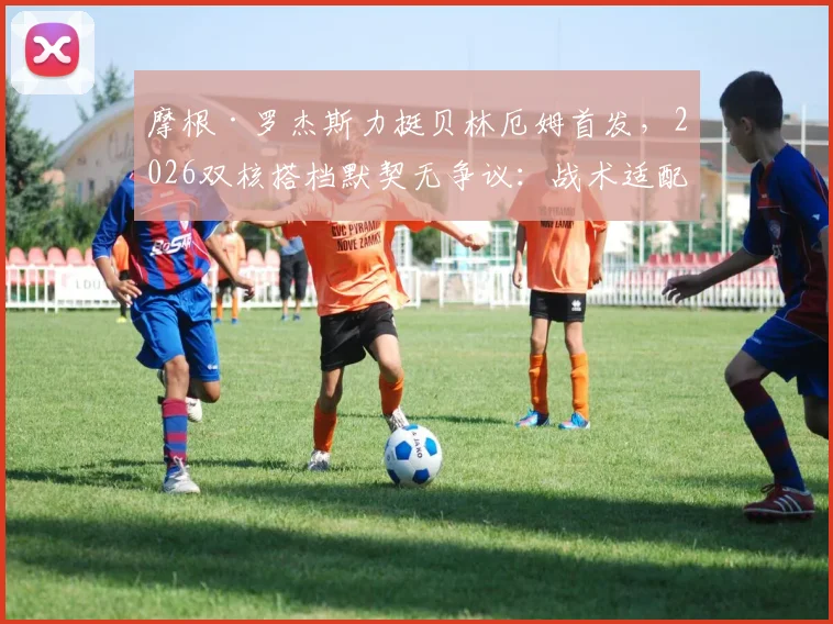 摩根·罗杰斯力挺贝林厄姆首发，2026双核搭档默契无争议：战术适配性全解析