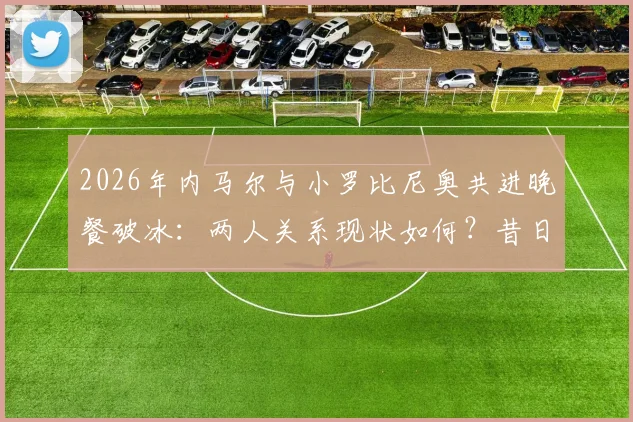 2026年内马尔与小罗比尼奥共进晚餐破冰：两人关系现状如何？昔日矛盾原因及巴西球星近况解析