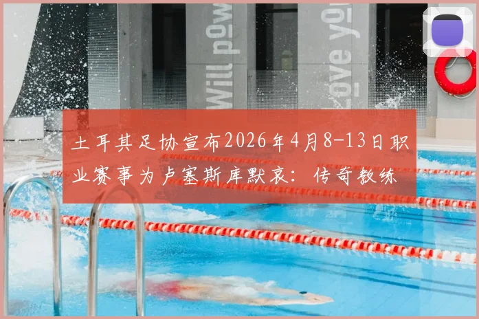 土耳其足协宣布2026年4月8-13日职业赛事为卢塞斯库默哀：传奇教练生平与对土超的贡献回顾