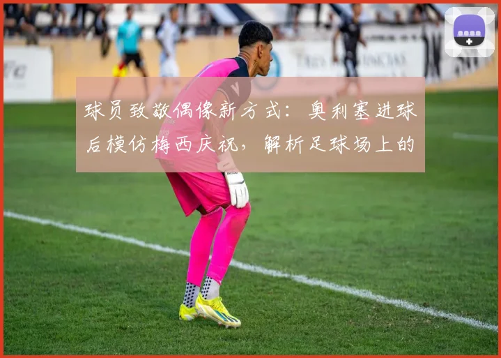 球员致敬偶像新方式:奥利塞进球后模仿梅西庆祝,解析足球场上的传承与心意