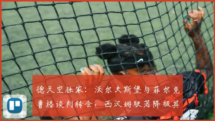德天空独家：沃尔夫斯堡与菲尔克鲁格谈判转会，西汉姆联若降级其薪资将减半，最新转会动态全解析
