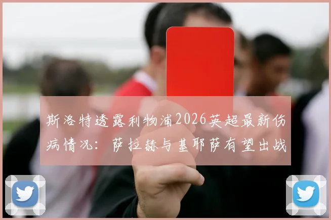 斯洛特透露利物浦2026英超最新伤病情况：萨拉赫与基耶萨有望出战曼城，弗林蓬伤势仍待检查