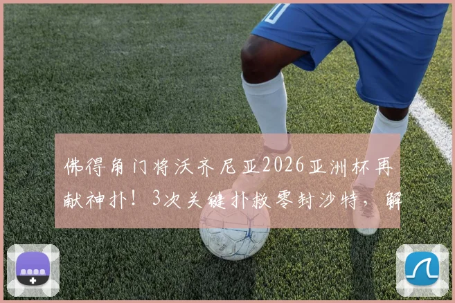 佛得角门将沃齐尼亚2026亚洲杯再献神扑！3次关键扑救零封沙特，解析其帮助球队晋级的幕后表现