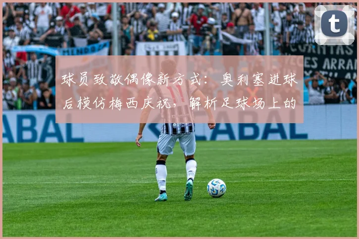 球员致敬偶像新方式：奥利塞进球后模仿梅西庆祝，解析足球场上的传承与心意