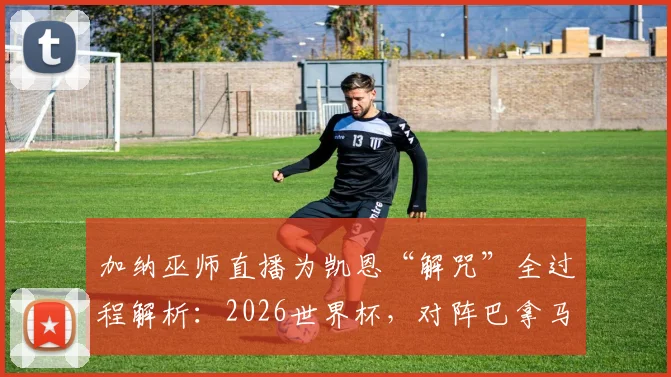 加纳巫师直播为凯恩“解咒”全过程解析：2026世界杯，对阵巴拿马他真能破门？