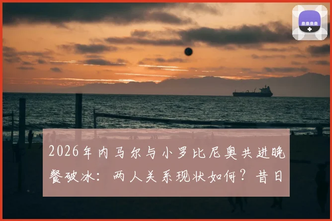 2026年内马尔与小罗比尼奥共进晚餐破冰:两人关系现状如何?昔日矛盾原因及巴西球星近况解析