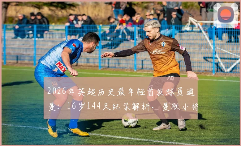 2026年英超历史最年轻首发球员道曼：16岁144天纪录解析，曼联小将的成长路径与未来前景分析