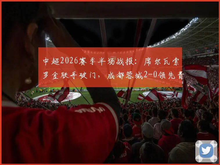 中超2026赛季半场战报：席尔瓦索罗金联手破门，成都蓉城2-0领先青岛西海岸，精彩回顾与深度分析