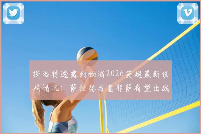 斯洛特透露利物浦2026英超最新伤病情况:萨拉赫与基耶萨有望出战曼城,弗林蓬伤势仍待检查